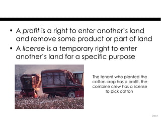 Profit & License

• A profit is a right to enter another’s land
  and remove some product or part of land
• A license is a temporary right to enter
  another’s land for a specific purpose

                          The tenant who planted the
                          cotton crop has a profit, the
                          combine crew has a license
                                to pick cotton




                                                          24-13
 