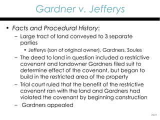 Gardner v. Jefferys
• Facts and Procedural History:
  – Large tract of land conveyed to 3 separate
    parties
     • Jefferys (son of original owner), Gardners, Soules
  – The deed to land in question included a restrictive
    covenant and landowner Gardners filed suit to
    determine effect of the covenant, but began to
    build in the restricted area of the property
  – Trial court ruled that the benefit of the restrictive
    covenant ran with the land and Gardners had
    violated the covenant by beginning construction
  – Gardners appealed
                                                            24-15
 