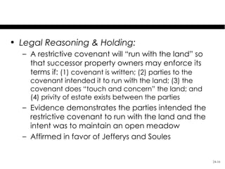 Gardner v. Jefferys

• Legal Reasoning & Holding:
  – A restrictive covenant will “run with the land” so
    that successor property owners may enforce its
    terms if: (1) covenant is written; (2) parties to the
    covenant intended it to run with the land; (3) the
    covenant does “touch and concern” the land; and
    (4) privity of estate exists between the parties
  – Evidence demonstrates the parties intended the
    restrictive covenant to run with the land and the
    intent was to maintain an open meadow
  – Affirmed in favor of Jefferys and Soules


                                                            24-16
 