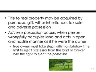 Acquisition of Real Property

• Title to real property may be acquired by
  purchase, gift, will or inheritance, tax sale,
  and adverse possession
• Adverse possession occurs when person
  wrongfully occupies land and acts in open
  and hostile manner as if he were the owner
   – True owner must take steps within a statutory time
     limit to eject possessor from the land or forever
     lose the right to eject the possessor



                                                          24-17
 