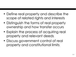 Learning Objectives
• Define real property and describe the
  scope of related rights and interests
• Distinguish the forms of real property
  ownership and how transfer occurs
• Explain the process of acquiring real
  property and relevant deeds
• Discuss government control of real
  property and constitutional limits

                                           24-2
 