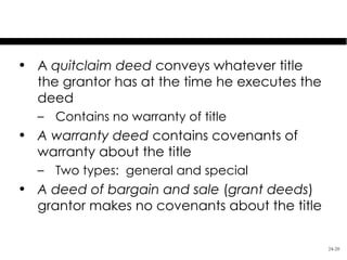 Types of Deeds

• A quitclaim deed conveys whatever title
  the grantor has at the time he executes the
  deed
  – Contains no warranty of title
• A warranty deed contains covenants of
  warranty about the title
  – Two types: general and special
• A deed of bargain and sale (grant deeds)
  grantor makes no covenants about the title

                                                24-20
 