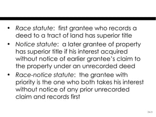 Recording Statutes
• Race statute: first grantee who records a
  deed to a tract of land has superior title
• Notice statute: a later grantee of property
  has superior title if his interest acquired
  without notice of earlier grantee’s claim to
  the property under an unrecorded deed
• Race-notice statute: the grantee with
  priority is the one who both takes his interest
  without notice of any prior unrecorded
  claim and records first

                                                    24-21
 