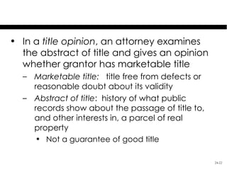 Methods of Assuring Title
• In a title opinion, an attorney examines
  the abstract of title and gives an opinion
  whether grantor has marketable title
  – Marketable title: title free from defects or
    reasonable doubt about its validity
  – Abstract of title: history of what public
    records show about the passage of title to,
    and other interests in, a parcel of real
    property
    • Not a guarantee of good title

                                                   24-22
 