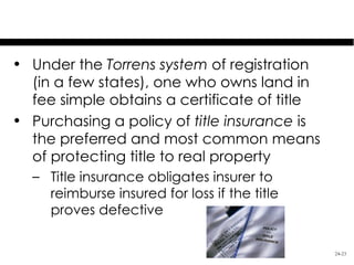 Methods of Assuring Title
• Under the Torrens system of registration
  (in a few states), one who owns land in
  fee simple obtains a certificate of title
• Purchasing a policy of title insurance is
  the preferred and most common means
  of protecting title to real property
  – Title insurance obligates insurer to
    reimburse insured for loss if the title
    proves defective

                                              24-23
 