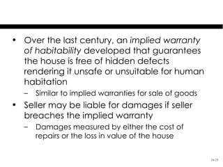 Residential Property
• Over the last century, an implied warranty
  of habitability developed that guarantees
  the house is free of hidden defects
  rendering it unsafe or unsuitable for human
  habitation
   –   Similar to implied warranties for sale of goods
• Seller may be liable for damages if seller
  breaches the implied warranty
   –   Damages measured by either the cost of
       repairs or the loss in value of the house


                                                         24-25
 