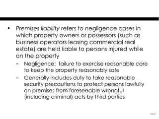 Premises Liability
• Premises liability refers to negligence cases in
  which property owners or possessors (such as
  business operators leasing commercial real
  estate) are held liable to persons injured while
  on the property
   –   Negligence: failure to exercise reasonable care
       to keep the property reasonably safe
   –   Generally includes duty to take reasonable
       security precautions to protect persons lawfully
       on premises from foreseeable wrongful
       (including criminal) acts by third parties


                                                          24-26
 