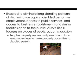 Americans with Disabilities Act

• Enacted to eliminate long-standing patterns
  of discrimination against disabled persons in
  employment, access to public services, and
  access to business establishments and similar
  facilities open to the public, ADA’s Title III
  focuses on places of public accommodation
  – Requires property owners and possessors to take
    reasonable steps to make property accessible to
    disabled persons



                                                      24-27
 