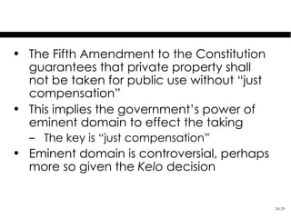 Land Use Control: Eminent Domain

• The Fifth Amendment to the Constitution
  guarantees that private property shall
  not be taken for public use without “just
  compensation”
• This implies the government’s power of
  eminent domain to effect the taking
  – The key is “just compensation”
• Eminent domain is controversial, perhaps
  more so given the Kelo decision


                                              24-29
 