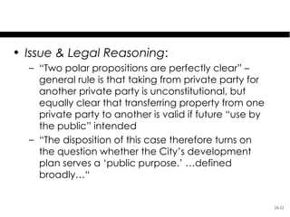 Kelo v. City of New London
• Issue & Legal Reasoning:
  – “Two polar propositions are perfectly clear” –
    general rule is that taking from private party for
    another private party is unconstitutional, but
    equally clear that transferring property from one
    private party to another is valid if future “use by
    the public” intended
  – “The disposition of this case therefore turns on
    the question whether the City’s development
    plan serves a ‘public purpose.’ …defined
    broadly…“


                                                          24-32
 