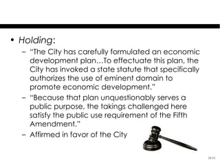 Kelo v. City of New London
• Holding:
  – “The City has carefully formulated an economic
    development plan…To effectuate this plan, the
    City has invoked a state statute that specifically
    authorizes the use of eminent domain to
    promote economic development.”
  – “Because that plan unquestionably serves a
    public purpose, the takings challenged here
    satisfy the public use requirement of the Fifth
    Amendment.”
  – Affirmed in favor of the City


                                                         24-33
 