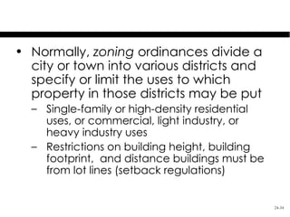 Land Use Control: Zoning
• Normally, zoning ordinances divide a
  city or town into various districts and
  specify or limit the uses to which
  property in those districts may be put
  – Single-family or high-density residential
    uses, or commercial, light industry, or
    heavy industry uses
  – Restrictions on building height, building
    footprint, and distance buildings must be
    from lot lines (setback regulations)


                                                24-34
 