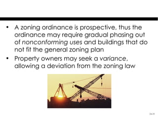 Land Use Control: Zoning
• A zoning ordinance is prospective, thus the
  ordinance may require gradual phasing out
  of nonconforming uses and buildings that do
  not fit the general zoning plan
• Property owners may seek a variance,
  allowing a deviation from the zoning law




                                                24-35
 