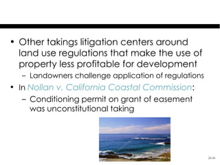Regulatory Takings

• Other takings litigation centers around
  land use regulations that make the use of
  property less profitable for development
   – Landowners challenge application of regulations
• In Nollan v. California Coastal Commission:
   – Conditioning permit on grant of easement
     was unconstitutional taking




                                                       24-36
 
