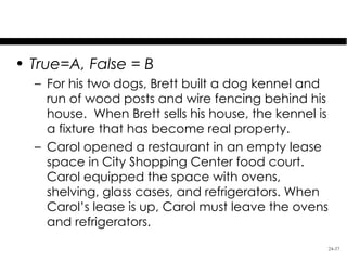 Test Your Knowledge
• True=A, False = B
  – For his two dogs, Brett built a dog kennel and
    run of wood posts and wire fencing behind his
    house. When Brett sells his house, the kennel is
    a fixture that has become real property.
  – Carol opened a restaurant in an empty lease
    space in City Shopping Center food court.
    Carol equipped the space with ovens,
    shelving, glass cases, and refrigerators. When
    Carol’s lease is up, Carol must leave the ovens
    and refrigerators.
                                                       24-37
 
