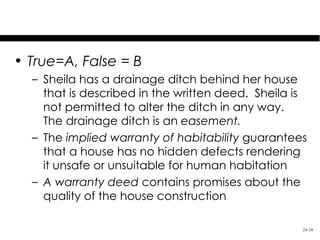 Test Your Knowledge

• True=A, False = B
  – Sheila has a drainage ditch behind her house
    that is described in the written deed. Sheila is
    not permitted to alter the ditch in any way.
    The drainage ditch is an easement.
  – The implied warranty of habitability guarantees
    that a house has no hidden defects rendering
    it unsafe or unsuitable for human habitation
  – A warranty deed contains promises about the
    quality of the house construction

                                                   24-38
 