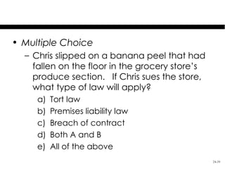 Test Your Knowledge

• Multiple Choice
  – Chris slipped on a banana peel that had
    fallen on the floor in the grocery store’s
    produce section. If Chris sues the store,
    what type of law will apply?
     a)   Tort law
     b)   Premises liability law
     c)   Breach of contract
     d)   Both A and B
     e)   All of the above
                                                 24-39
 