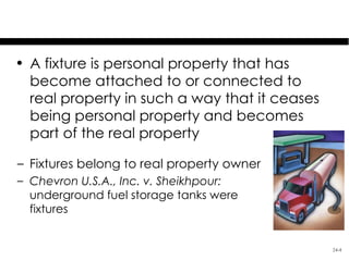 Fixtures
• A fixture is personal property that has
  become attached to or connected to
  real property in such a way that it ceases
  being personal property and becomes
  part of the real property

– Fixtures belong to real property owner
– Chevron U.S.A., Inc. v. Sheikhpour:
  underground fuel storage tanks were
  fixtures


                                               24-4
 