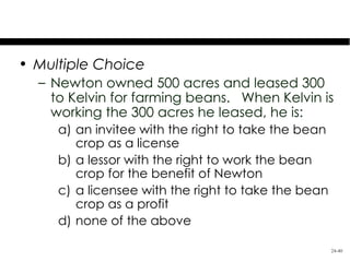 Test Your Knowledge
• Multiple Choice
  – Newton owned 500 acres and leased 300
    to Kelvin for farming beans. When Kelvin is
    working the 300 acres he leased, he is:
     a) an invitee with the right to take the bean
        crop as a license
     b) a lessor with the right to work the bean
        crop for the benefit of Newton
     c) a licensee with the right to take the bean
        crop as a profit
     d) none of the above

                                                     24-40
 