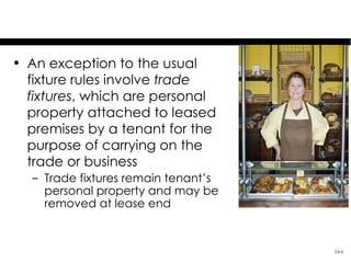 Trade Fixtures
• An exception to the usual
  fixture rules involve trade
  fixtures, which are personal
  property attached to leased
  premises by a tenant for the
  purpose of carrying on the
  trade or business
  – Trade fixtures remain tenant’s
    personal property and may be
    removed at lease end


                                     24-6
 