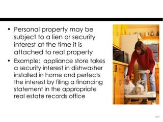Security Interests in Fixtures
• Personal property may be
  subject to a lien or security
  interest at the time it is
  attached to real property
• Example: appliance store takes
  a security interest in dishwasher
  installed in home and perfects
  the interest by filing a financing
  statement in the appropriate
  real estate records office


                                       24-7
 