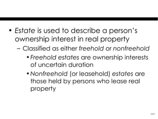 Estates in Land

• Estate is used to describe a person’s
  ownership interest in real property
  – Classified as either freehold or nonfreehold
     • Freehold estates are ownership interests
       of uncertain duration
     • Nonfreehold (or leasehold) estates are
       those held by persons who lease real
       property


                                                   24-8
 