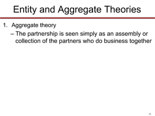 10
Entity and Aggregate Theories
• RUPA has settled the debate
• Under RUPA, a partnership is an entity in most situations
• This means a partnership:
– Can own title to property
– Can sue and be sued
– Have it’s own separate bank accounts in its own name
– Has continuity of existence
• Can continue to operate even if original partners are no longer associated
with it
• However, partnerships are still considered an aggregate with
respect to liability
 