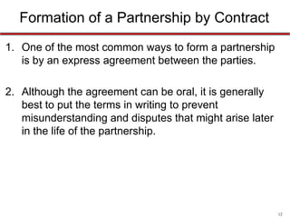 12
Formation of a Partnership by Contract
• One of the most common ways to form a partnership is
by an express agreement between the parties.
• Although the agreement can be oral, it is generally best
to put the terms in writing to prevent misunderstanding
and disputes that might arise later in the life of the
partnership.
 