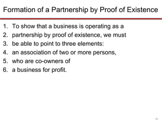 13
Formation of a Partnership by Proof of Existence
To show that a business is operating as a partnership by
proof of existence, we must be able to point to three
elements:
1. an association of two or more persons
2. who are co-owners of
3. a business for profit
 
