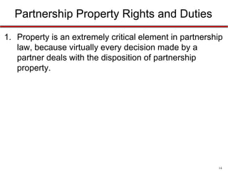 14
Partnership Property Rights and Duties
• Property is an extremely critical element in partnership
law, because virtually every decision made by a partner
deals with the disposition of partnership property.
 