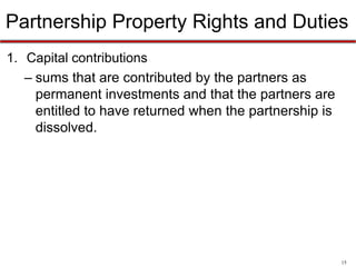 15
Partnership Property Rights and Duties
• Capital contributions
– sums that are contributed by the partners as
permanent investments and that the partners are
entitled to have returned when the partnership is
dissolved.
 