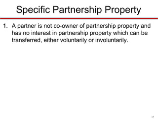 17
Specific Partnership Property
• Under RUPA: A partner is not co-owner of partnership
property and has no interest in partnership property
which can be transferred, either voluntarily or
involuntarily.
• Partners will still be able to use partnership property.
– However, their right to hold and use such property is limited
to partnership purposes
 