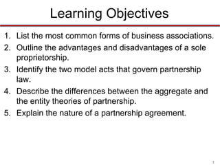 2
Learning Objectives
1. List the most common forms of business associations.
2. Outline the advantages and disadvantages of a sole
proprietorship.
3. Identify the two model acts that govern partnership
law.
4. Describe the differences between the aggregate and
the entity theories of partnership.
5. Explain the nature of a partnership agreement.
 