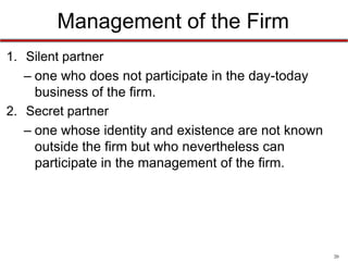 20
Management of the Firm
• Silent partner
– one who does not participate in the day-today
business of the firm.
• Secret partner
– one whose identity and existence are not known
outside the firm but who nevertheless can
participate in the management of the firm.
• Junior/Senior
• Managing/Nonmanaging
 