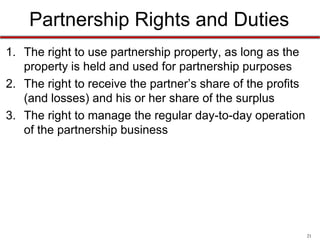 21
Partnership Rights and Duties
• The rights to:
1. use partnership property, as long as the property is held and
used for partnership purposes
2. receive the partner’s share of the profits (and losses) and his
or her share of the surplus
3. manage the regular day-to-day operation of the partnership
business
4. approve of serious matters outside the ordinary course of
business
5. approve of amendments to the partnership agreement
 