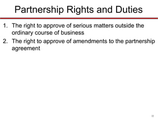 22
Enforcement Rights
• The rights to:
1. see the firm’s financial records
2. compel an accounting
3. compel a dissolution of the entire partnership
4. under RUPA: sue (or be sued by) a partner to enforce
partnership rights
 