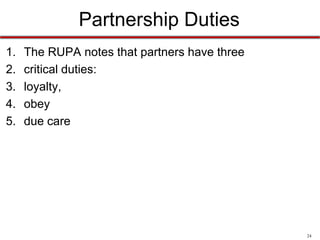24
Partnership Duties
1. Loyalty
– To account to the partnership for any property, profits, or
benefit that comes from the partner’s use of partnership
property or from the winding up process after dissolution.
– To refrain from dealing with people who may have an
interest that is adverse to the best interests of the
partnership.
– To refrain from entering any competition with the
partnership in the operation of partnership business.
 