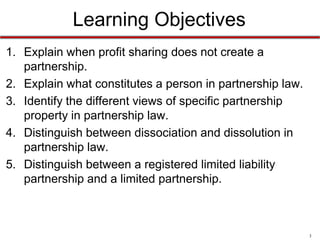 3
Learning Objectives
6. Explain when profit sharing does not create a
partnership.
7. Explain what constitutes a person in partnership law.
8. Identify the different views of specific partnership
property in partnership law.
9. Distinguish between dissociation and dissolution in
partnership law.
10.Distinguish between a registered limited liability
partnership and a limited partnership.
 