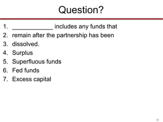 32
Limited Partnerships
• General partners
– take an active part in the management of the firm
and have unlimited liability for the firm’s debts
• Limited partners
– nonparticipating investors who contribute cash,
property, or services to the partnership but do not
take part in the management of the firm
– liability limited to what they invest in the company
 