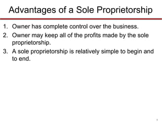 5
Sole Proprietorship - Advantages
1. Owner has complete control over the business.
2. Owner may keep all of the profits made by the sole
proprietorship.
3. A sole proprietorship is relatively simple to begin and
to end.
 