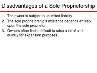 6
Sole Proprietorship - Disadvantages
1. The owner is subject to unlimited liability
2. The sole proprietorship’s existence depends entirely
upon the sole proprietor.
3. Owners often find it difficult to raise a lot of cash
quickly for expansion purposes.
 