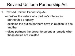 7
Revised Uniform Partnership Act
• Revised Uniform Partnership Act
– clarifies the nature of a partner’s interest in
partnership property
– explains the duties partners have in relation to one
another
– gives partners the power to pursue a remedy when
those duties are violated
UPA/RUPA in NC statutes
 