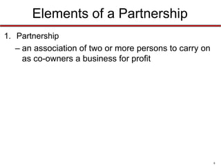 8
Elements of a Partnership
• Partnership
–An association of two or more persons to
carry on as co-owners a business for profit
– A “person” can be natural or artificial
– A partnership must involve a sharing of profits
• Sharing of profits is considered prima facie evidence of the
existence of a partnership, but not all profit sharing qualifies
someone as a partner
 
