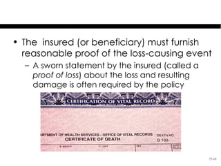 Proof of Loss & Time Limits

• The insured (or beneficiary) must furnish
  reasonable proof of the loss-causing event
  – A sworn statement by the insured (called a
    proof of loss) about the loss and resulting
    damage is often required by the policy




                                                  27-10
 