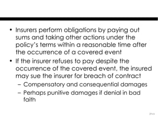 Insurer’s Performance & Breach
• Insurers perform obligations by paying out
  sums and taking other actions under the
  policy’s terms within a reasonable time after
  the occurrence of a covered event
• If the insurer refuses to pay despite the
  occurrence of the covered event, the insured
  may sue the insurer for breach of contract
  – Compensatory and consequential damages
  – Perhaps punitive damages if denial in bad
    faith

                                                27-11
 