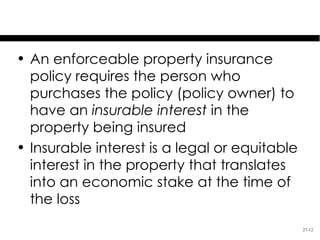 Specifics of Property Insurance
• An enforceable property insurance
  policy requires the person who
  purchases the policy (policy owner) to
  have an insurable interest in the
  property being insured
• Insurable interest is a legal or equitable
  interest in the property that translates
  into an economic stake at the time of
  the loss
                                               27-12
 