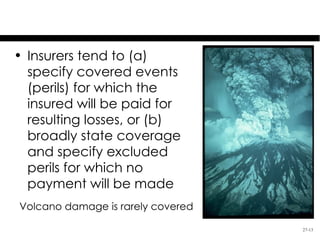 Covered & Excluded Perils
• Insurers tend to (a)
  specify covered events
  (perils) for which the
  insured will be paid for
  resulting losses, or (b)
  broadly state coverage
  and specify excluded
  perils for which no
  payment will be made
Volcano damage is rarely covered

                                   27-13
 
