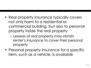 Personal Property Insurance

• Real property insurance typically covers
  not only harm to a residential or
  commercial building, but also to personal
  property inside the real property
  – Lessees of real property may obtain
    renter’s insurance to cover their personal
    property
• Personal property insurance for a specific
  item, such as a vehicle, is available

                                                 27-14
 