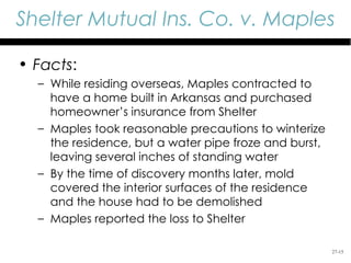 Shelter Mutual Ins. Co. v. Maples

• Facts:
  – While residing overseas, Maples contracted to
    have a home built in Arkansas and purchased
    homeowner’s insurance from Shelter
  – Maples took reasonable precautions to winterize
    the residence, but a water pipe froze and burst,
    leaving several inches of standing water
  – By the time of discovery months later, mold
    covered the interior surfaces of the residence
    and the house had to be demolished
  – Maples reported the loss to Shelter

                                                       27-15
 