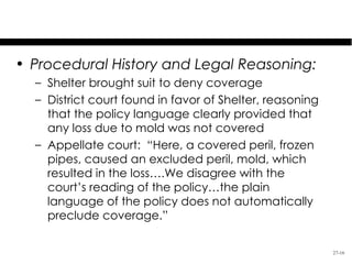 Shelter Mutual Ins. Co. v. Maples

• Procedural History and Legal Reasoning:
  – Shelter brought suit to deny coverage
  – District court found in favor of Shelter, reasoning
    that the policy language clearly provided that
    any loss due to mold was not covered
  – Appellate court: “Here, a covered peril, frozen
    pipes, caused an excluded peril, mold, which
    resulted in the loss….We disagree with the
    court’s reading of the policy…the plain
    language of the policy does not automatically
    preclude coverage.”

                                                          27-16
 